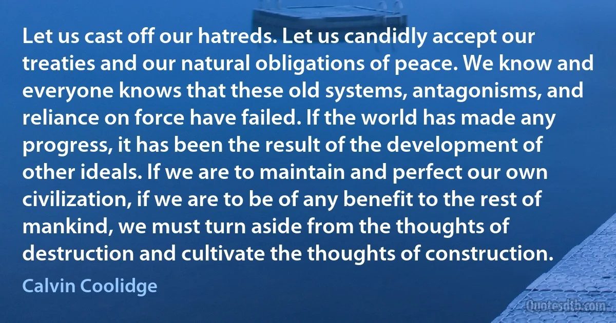 Let us cast off our hatreds. Let us candidly accept our treaties and our natural obligations of peace. We know and everyone knows that these old systems, antagonisms, and reliance on force have failed. If the world has made any progress, it has been the result of the development of other ideals. If we are to maintain and perfect our own civilization, if we are to be of any benefit to the rest of mankind, we must turn aside from the thoughts of destruction and cultivate the thoughts of construction. (Calvin Coolidge)