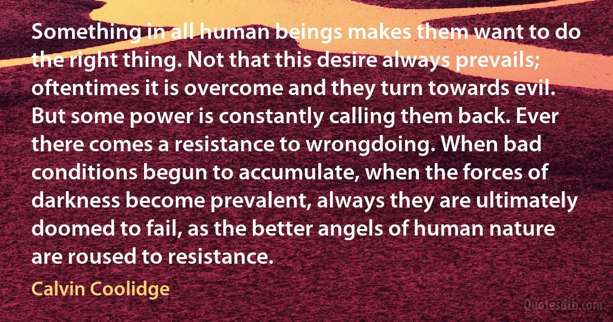 Something in all human beings makes them want to do the right thing. Not that this desire always prevails; oftentimes it is overcome and they turn towards evil. But some power is constantly calling them back. Ever there comes a resistance to wrongdoing. When bad conditions begun to accumulate, when the forces of darkness become prevalent, always they are ultimately doomed to fail, as the better angels of human nature are roused to resistance. (Calvin Coolidge)