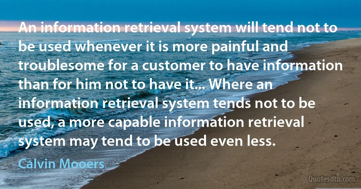 An information retrieval system will tend not to be used whenever it is more painful and troublesome for a customer to have information than for him not to have it... Where an information retrieval system tends not to be used, a more capable information retrieval system may tend to be used even less. (Calvin Mooers)