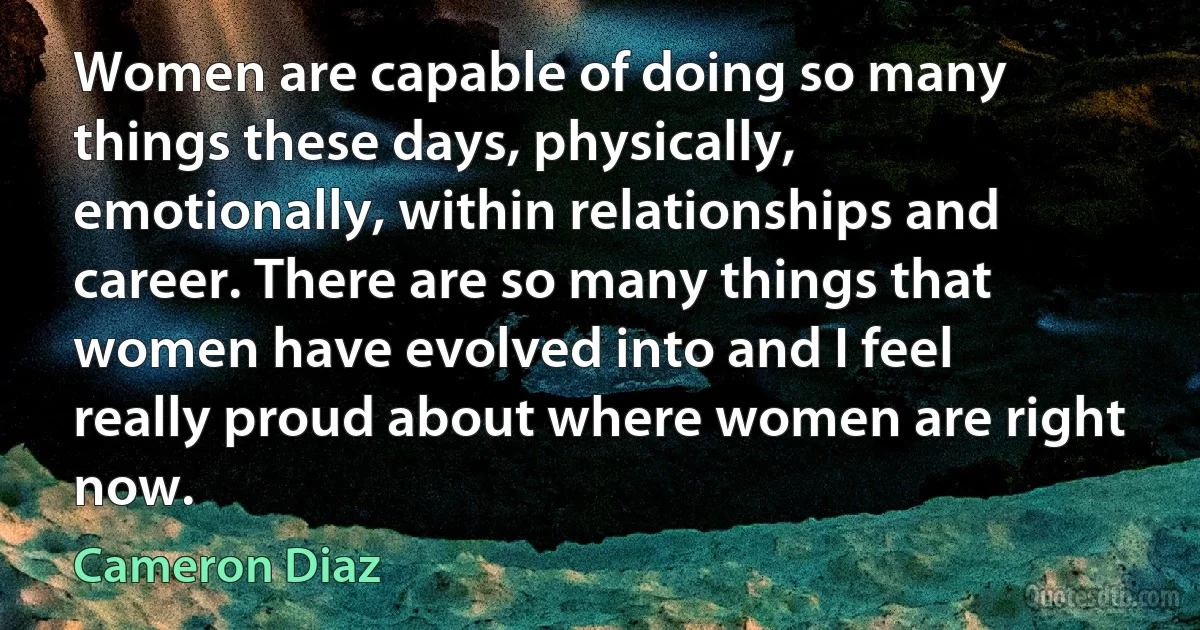 Women are capable of doing so many things these days, physically, emotionally, within relationships and career. There are so many things that women have evolved into and I feel really proud about where women are right now. (Cameron Diaz)