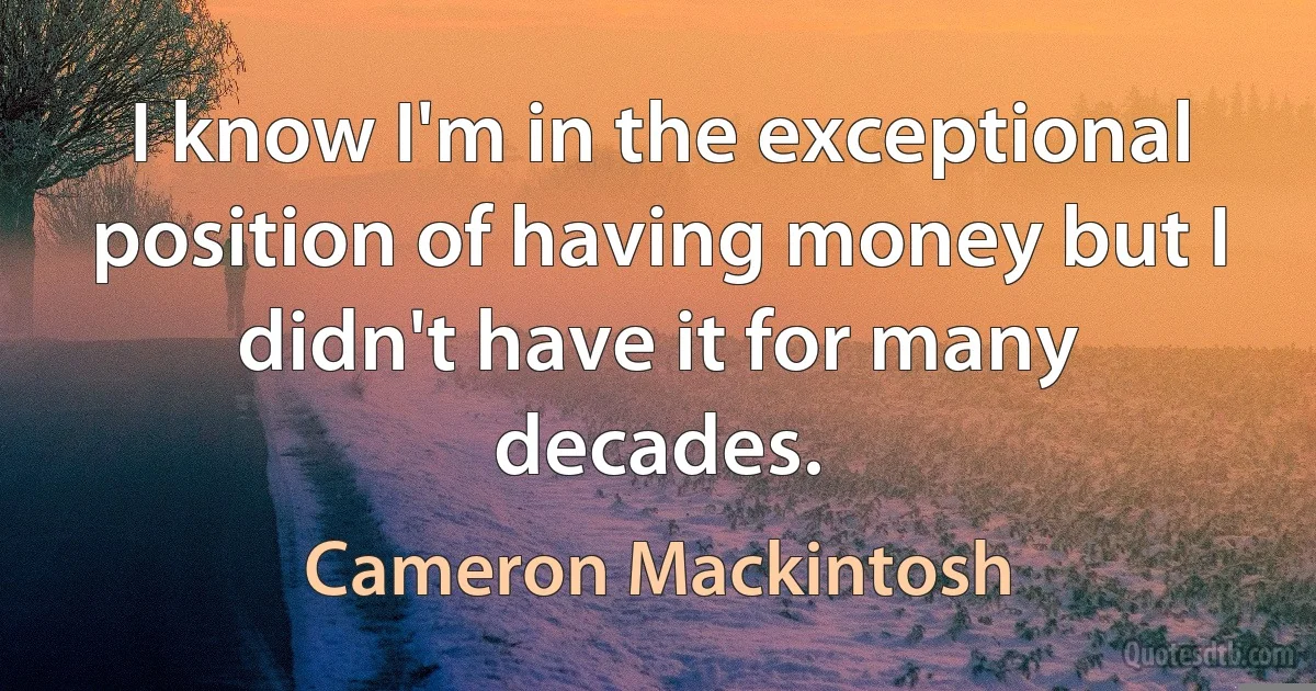 I know I'm in the exceptional position of having money but I didn't have it for many decades. (Cameron Mackintosh)