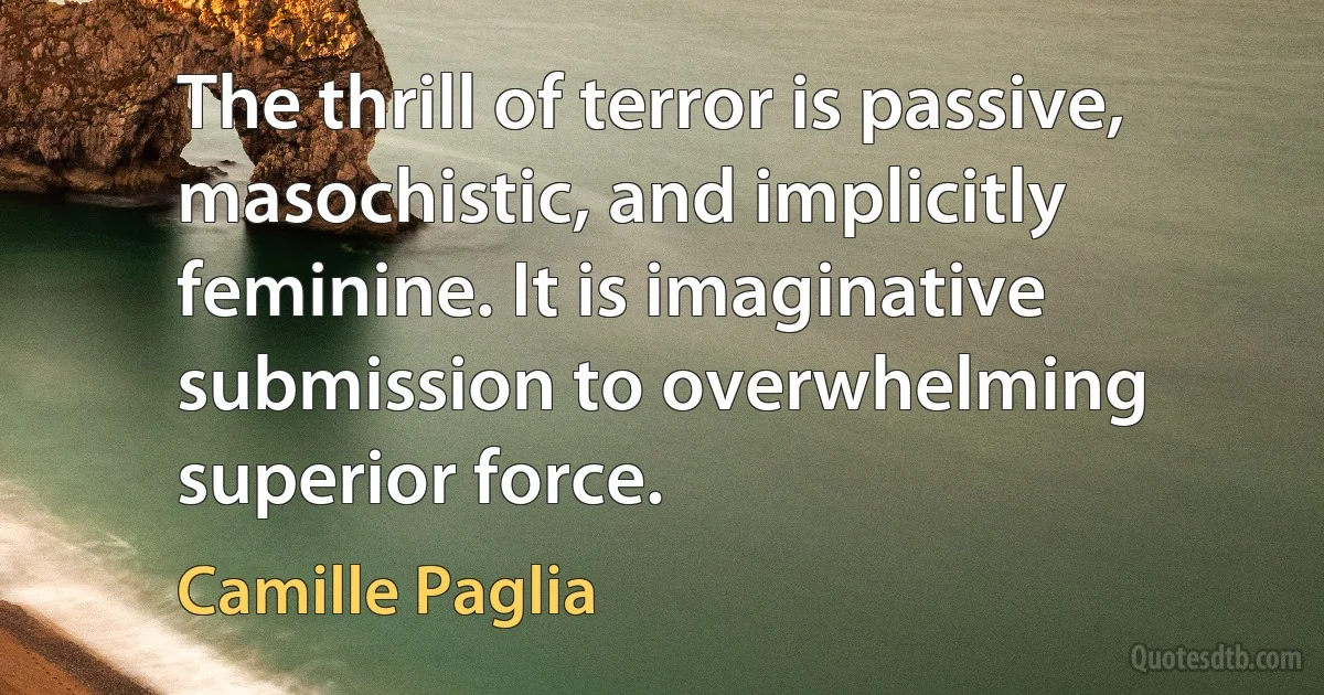 The thrill of terror is passive, masochistic, and implicitly feminine. It is imaginative submission to overwhelming superior force. (Camille Paglia)