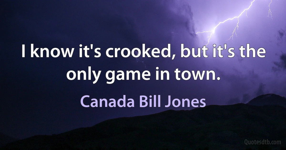 I know it's crooked, but it's the only game in town. (Canada Bill Jones)