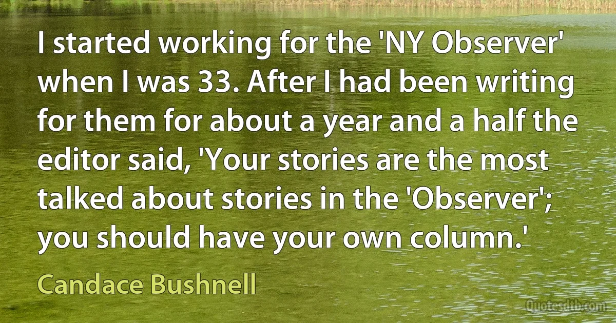 I started working for the 'NY Observer' when I was 33. After I had been writing for them for about a year and a half the editor said, 'Your stories are the most talked about stories in the 'Observer'; you should have your own column.' (Candace Bushnell)