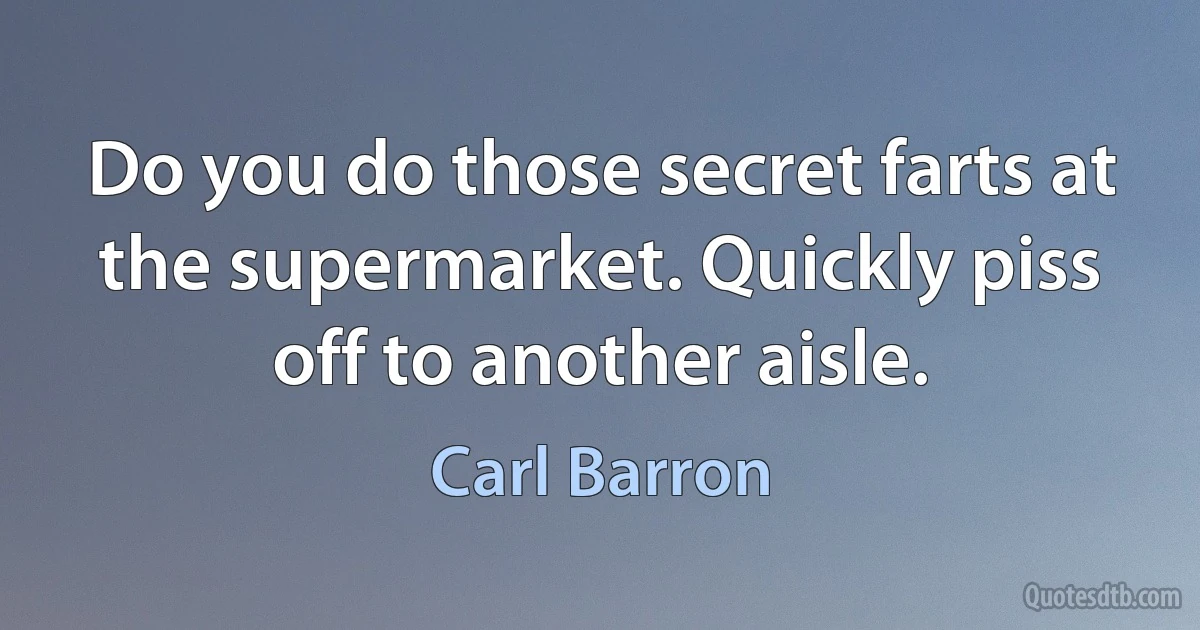 Do you do those secret farts at the supermarket. Quickly piss off to another aisle. (Carl Barron)