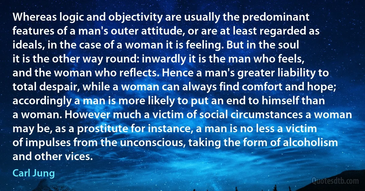 Whereas logic and objectivity are usually the predominant features of a man's outer attitude, or are at least regarded as ideals, in the case of a woman it is feeling. But in the soul it is the other way round: inwardly it is the man who feels, and the woman who reflects. Hence a man's greater liability to total despair, while a woman can always find comfort and hope; accordingly a man is more likely to put an end to himself than a woman. However much a victim of social circumstances a woman may be, as a prostitute for instance, a man is no less a victim of impulses from the unconscious, taking the form of alcoholism and other vices. (Carl Jung)