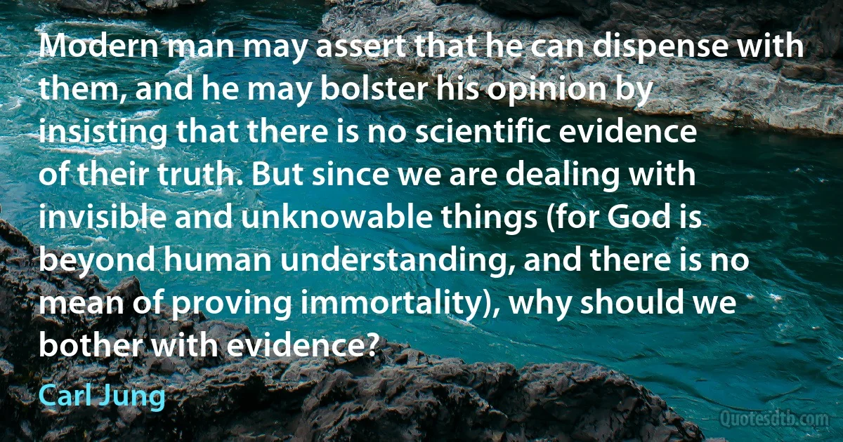 Modern man may assert that he can dispense with them, and he may bolster his opinion by insisting that there is no scientific evidence of their truth. But since we are dealing with invisible and unknowable things (for God is beyond human understanding, and there is no mean of proving immortality), why should we bother with evidence? (Carl Jung)