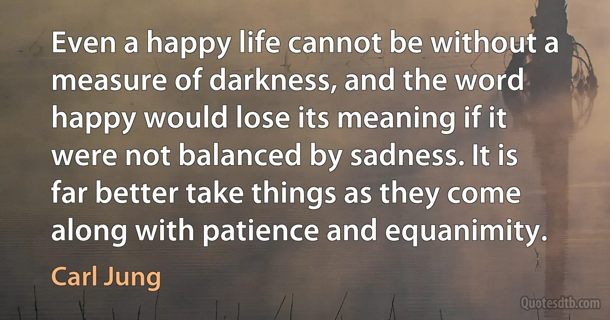 Even a happy life cannot be without a measure of darkness, and the word happy would lose its meaning if it were not balanced by sadness. It is far better take things as they come along with patience and equanimity. (Carl Jung)