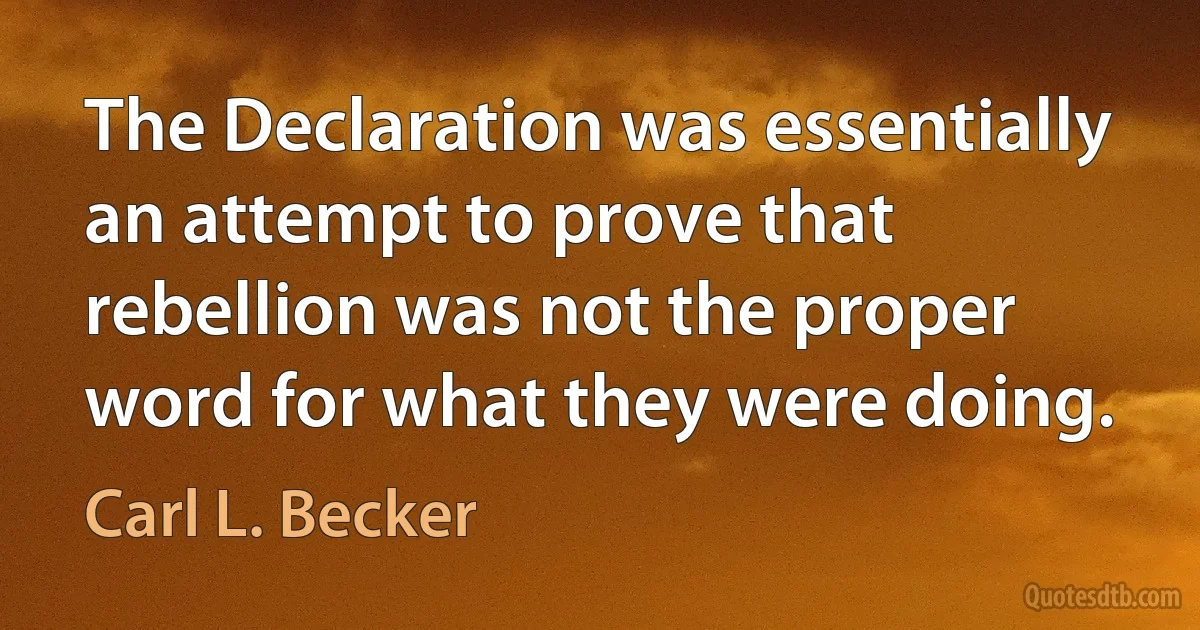 The Declaration was essentially an attempt to prove that rebellion was not the proper word for what they were doing. (Carl L. Becker)