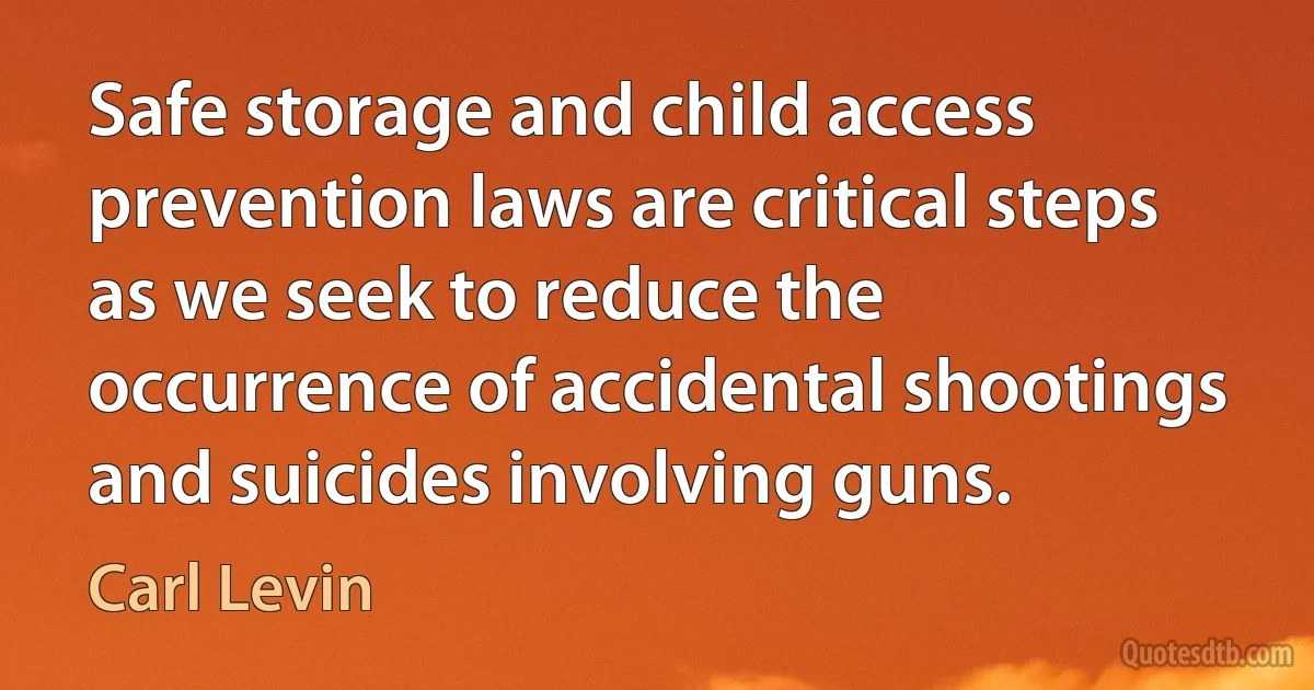 Safe storage and child access prevention laws are critical steps as we seek to reduce the occurrence of accidental shootings and suicides involving guns. (Carl Levin)