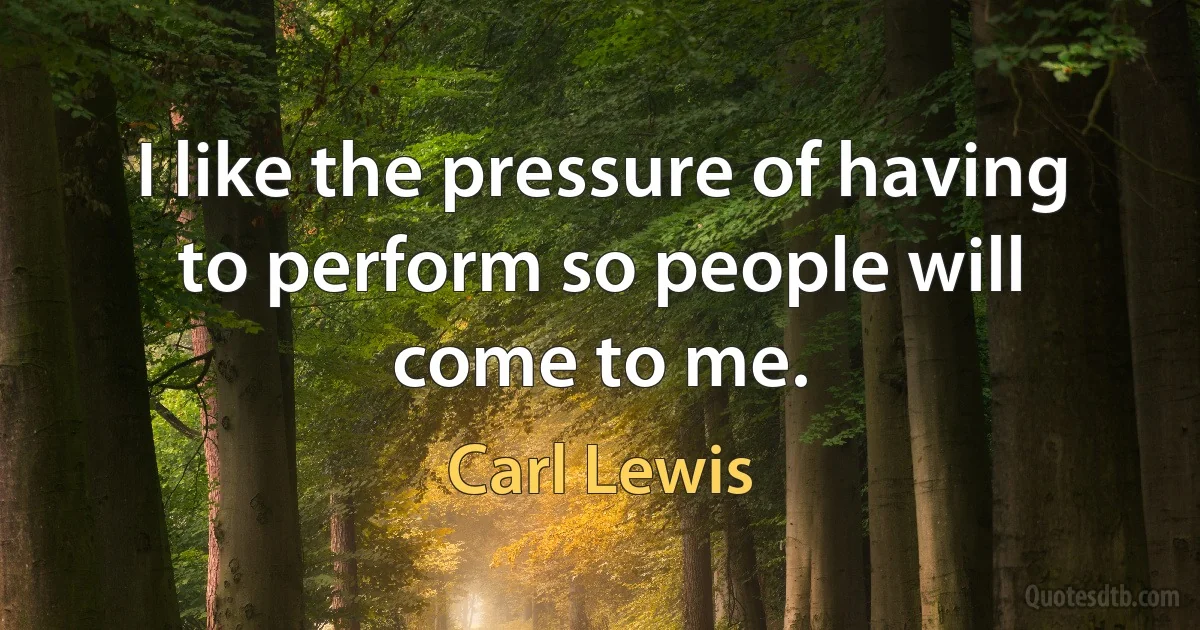 I like the pressure of having to perform so people will come to me. (Carl Lewis)