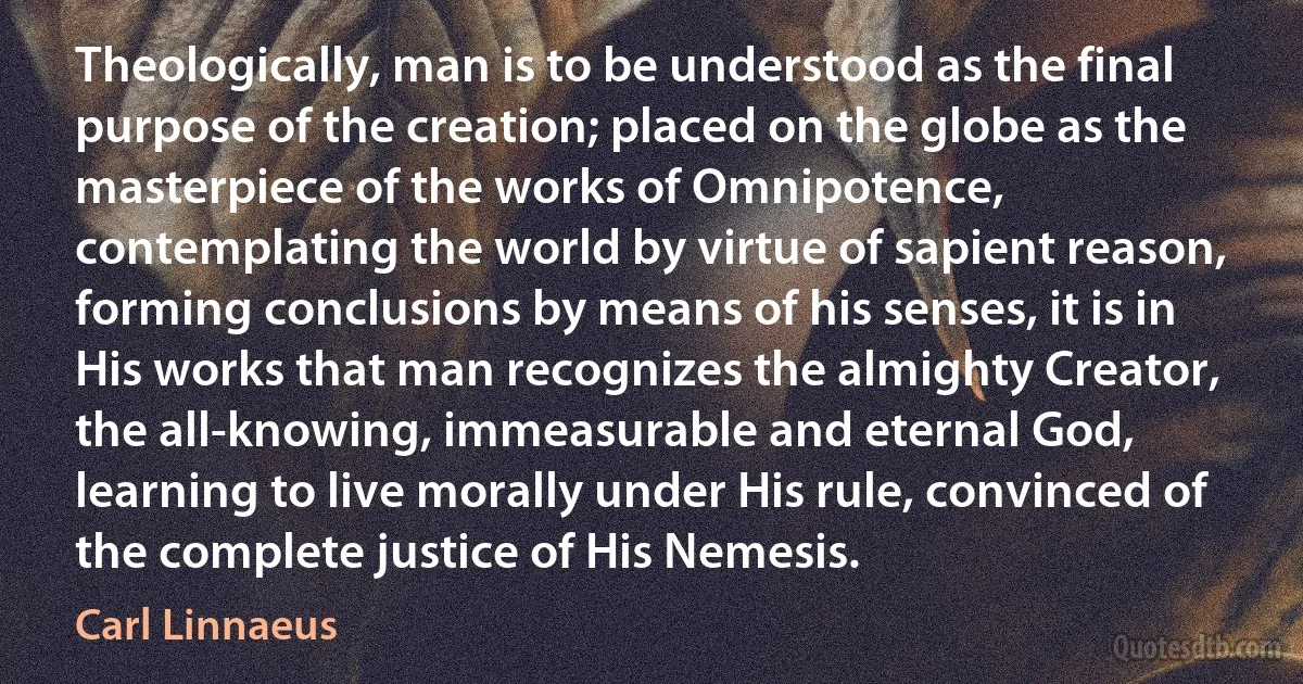 Theologically, man is to be understood as the final purpose of the creation; placed on the globe as the masterpiece of the works of Omnipotence, contemplating the world by virtue of sapient reason, forming conclusions by means of his senses, it is in His works that man recognizes the almighty Creator, the all-knowing, immeasurable and eternal God, learning to live morally under His rule, convinced of the complete justice of His Nemesis. (Carl Linnaeus)