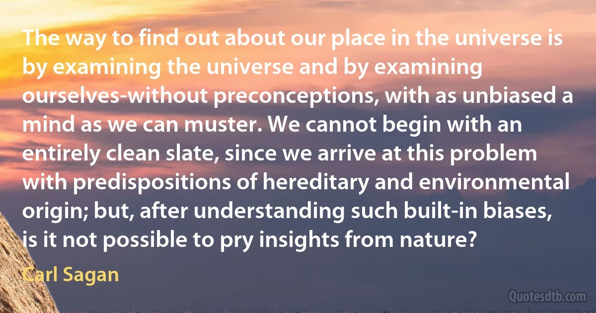 The way to find out about our place in the universe is by examining the universe and by examining ourselves-without preconceptions, with as unbiased a mind as we can muster. We cannot begin with an entirely clean slate, since we arrive at this problem with predispositions of hereditary and environmental origin; but, after understanding such built-in biases, is it not possible to pry insights from nature? (Carl Sagan)