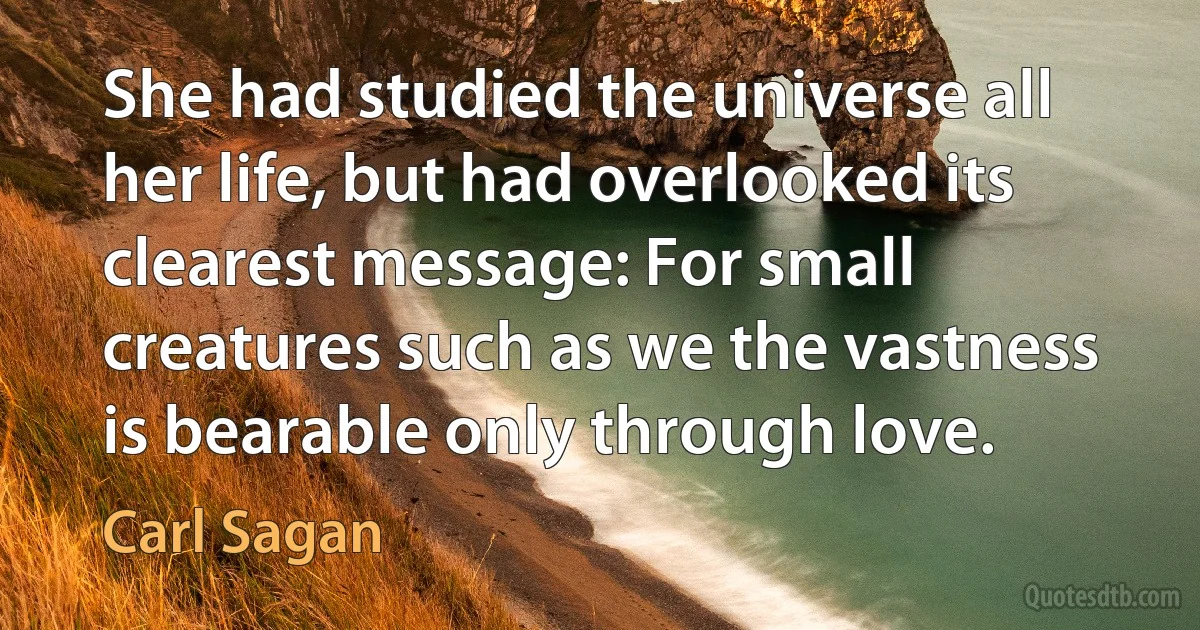 She had studied the universe all her life, but had overlooked its clearest message: For small creatures such as we the vastness is bearable only through love. (Carl Sagan)