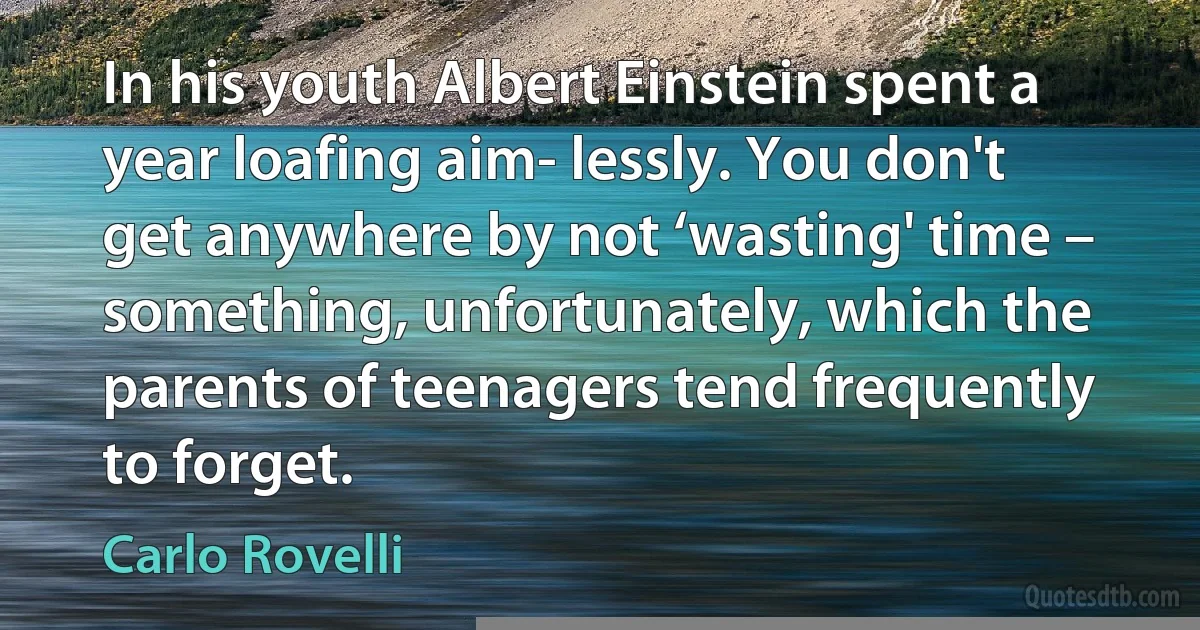 In his youth Albert Einstein spent a year loafing aim- lessly. You don't get anywhere by not ‘wasting' time – something, unfortunately, which the parents of teenagers tend frequently to forget. (Carlo Rovelli)