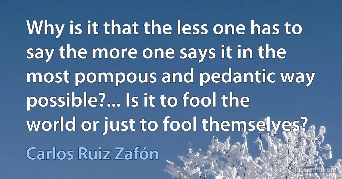 Why is it that the less one has to say the more one says it in the most pompous and pedantic way possible?... Is it to fool the world or just to fool themselves? (Carlos Ruiz Zafón)