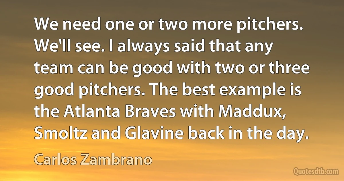 We need one or two more pitchers. We'll see. I always said that any team can be good with two or three good pitchers. The best example is the Atlanta Braves with Maddux, Smoltz and Glavine back in the day. (Carlos Zambrano)