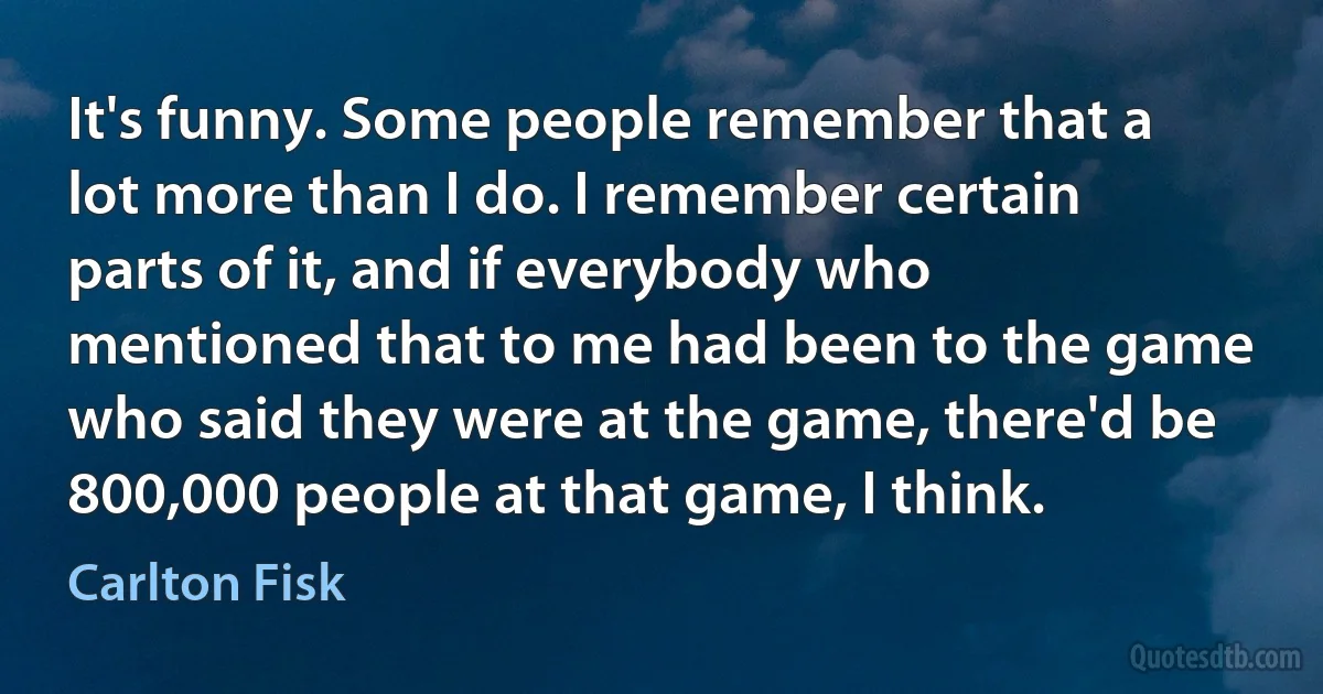 It's funny. Some people remember that a lot more than I do. I remember certain parts of it, and if everybody who mentioned that to me had been to the game who said they were at the game, there'd be 800,000 people at that game, I think. (Carlton Fisk)