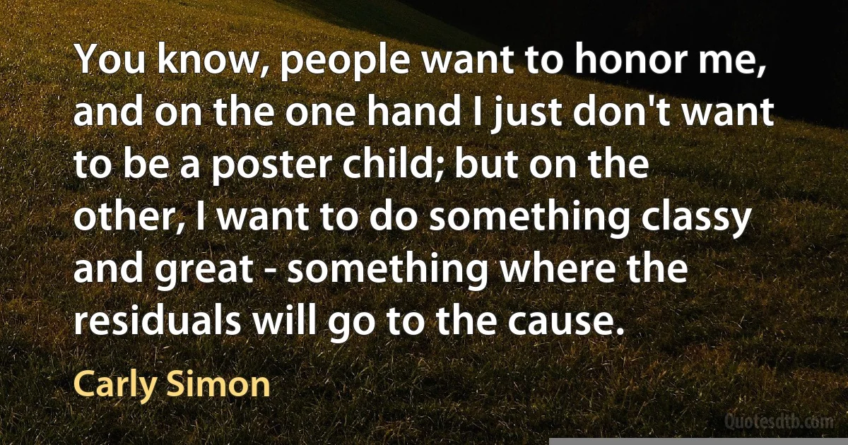 You know, people want to honor me, and on the one hand I just don't want to be a poster child; but on the other, I want to do something classy and great - something where the residuals will go to the cause. (Carly Simon)