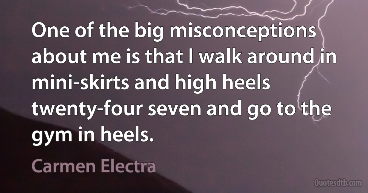 One of the big misconceptions about me is that I walk around in mini-skirts and high heels twenty-four seven and go to the gym in heels. (Carmen Electra)