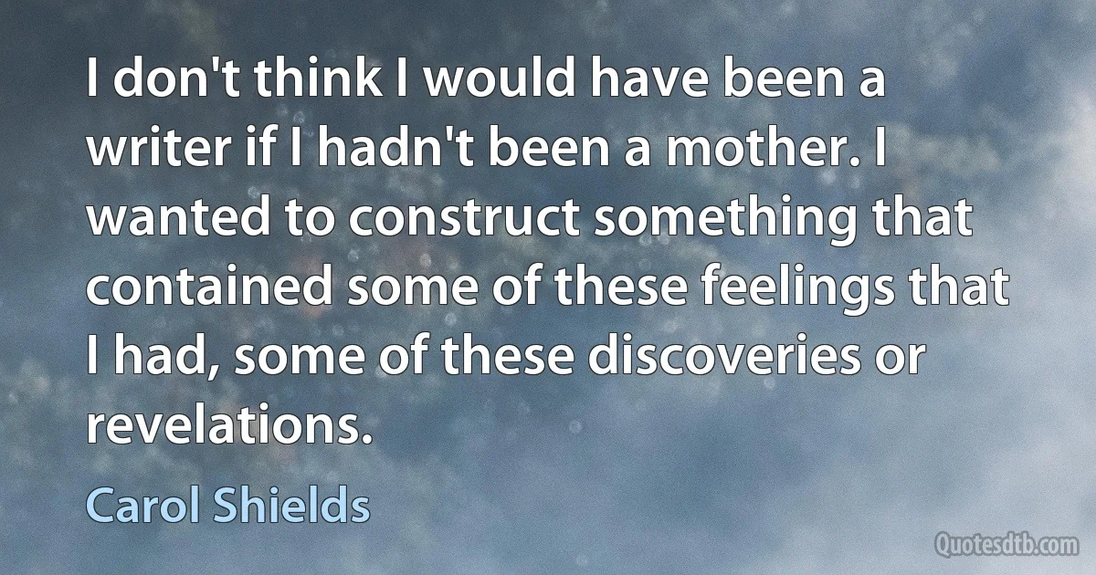 I don't think I would have been a writer if I hadn't been a mother. I wanted to construct something that contained some of these feelings that I had, some of these discoveries or revelations. (Carol Shields)