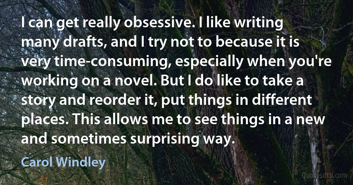 I can get really obsessive. I like writing many drafts, and I try not to because it is very time-consuming, especially when you're working on a novel. But I do like to take a story and reorder it, put things in different places. This allows me to see things in a new and sometimes surprising way. (Carol Windley)