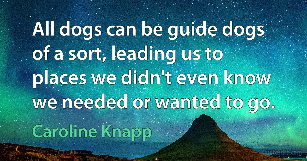 All dogs can be guide dogs of a sort, leading us to places we didn't even know we needed or wanted to go. (Caroline Knapp)