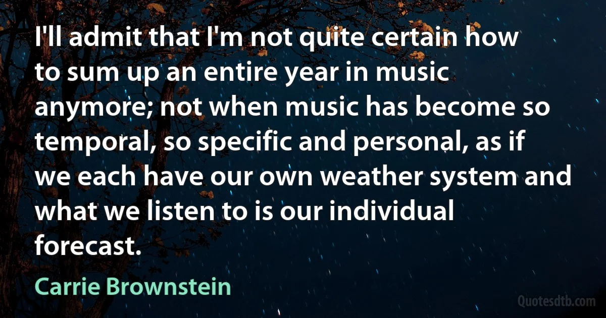 I'll admit that I'm not quite certain how to sum up an entire year in music anymore; not when music has become so temporal, so specific and personal, as if we each have our own weather system and what we listen to is our individual forecast. (Carrie Brownstein)