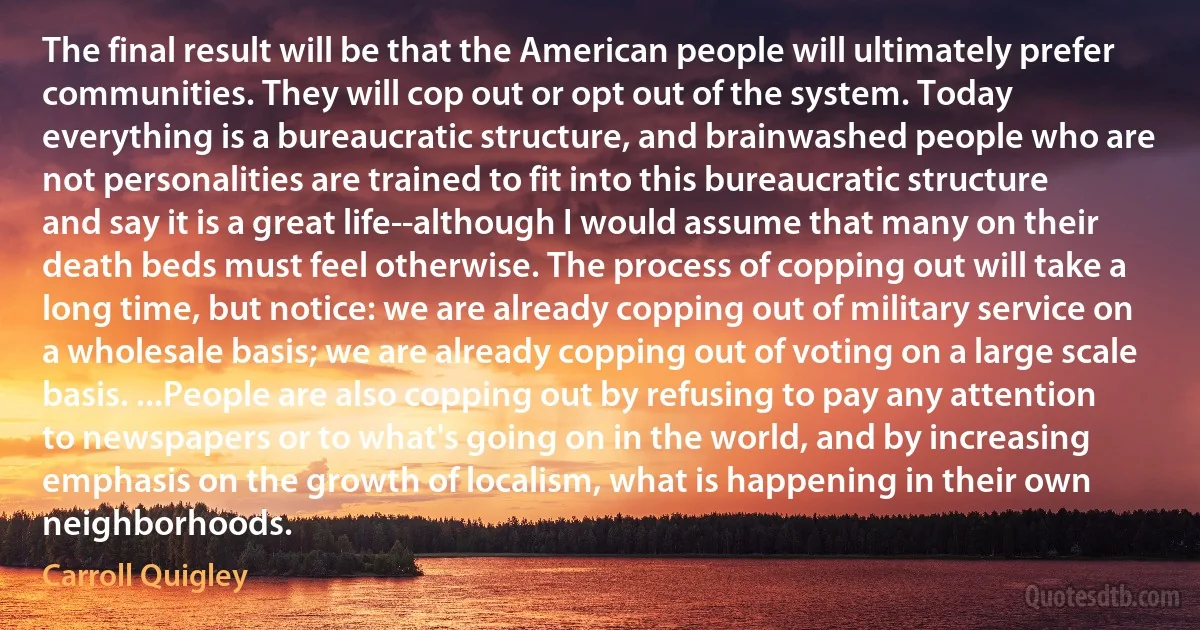 The final result will be that the American people will ultimately prefer communities. They will cop out or opt out of the system. Today everything is a bureaucratic structure, and brainwashed people who are not personalities are trained to fit into this bureaucratic structure and say it is a great life--although I would assume that many on their death beds must feel otherwise. The process of copping out will take a long time, but notice: we are already copping out of military service on a wholesale basis; we are already copping out of voting on a large scale basis. ...People are also copping out by refusing to pay any attention to newspapers or to what's going on in the world, and by increasing emphasis on the growth of localism, what is happening in their own neighborhoods. (Carroll Quigley)