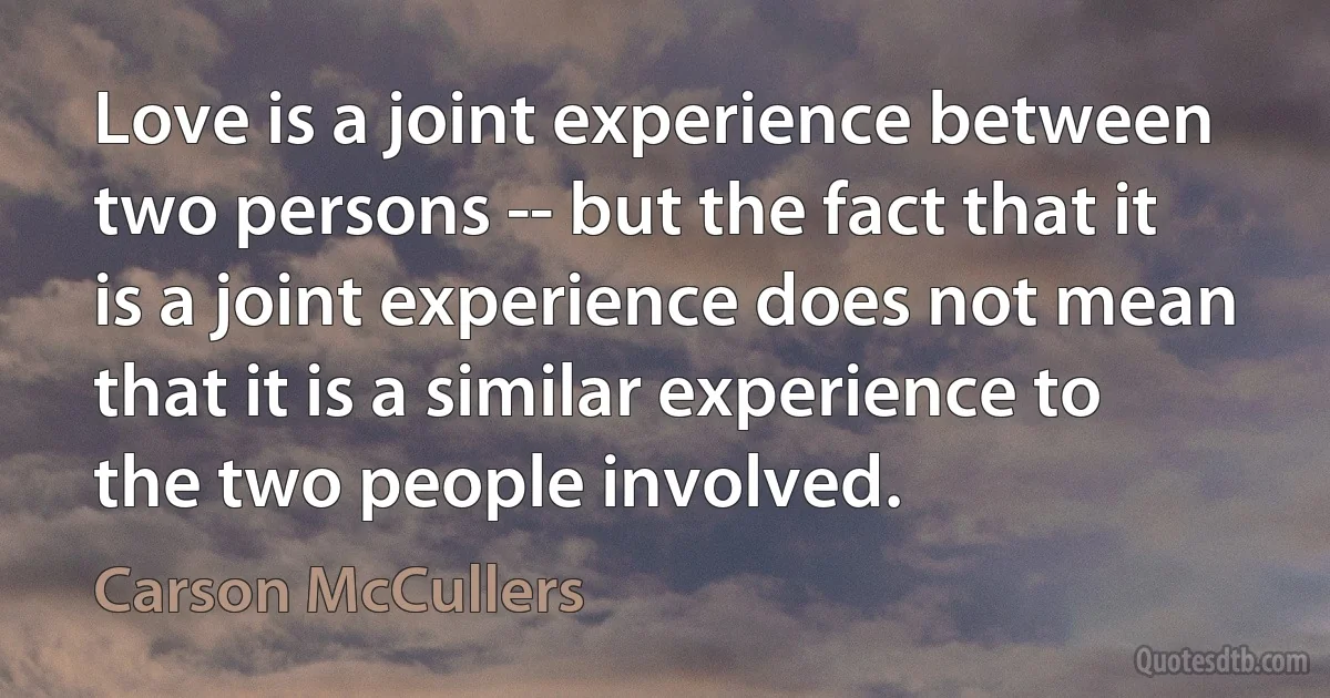 Love is a joint experience between two persons -- but the fact that it is a joint experience does not mean that it is a similar experience to the two people involved. (Carson McCullers)