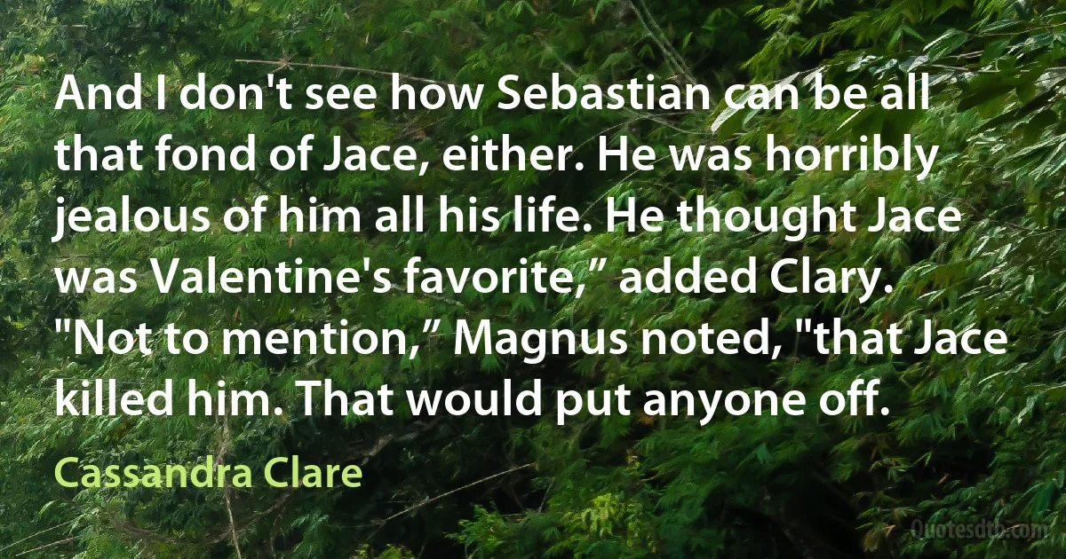 And I don't see how Sebastian can be all that fond of Jace, either. He was horribly jealous of him all his life. He thought Jace was Valentine's favorite,” added Clary.
"Not to mention,” Magnus noted, "that Jace killed him. That would put anyone off. (Cassandra Clare)