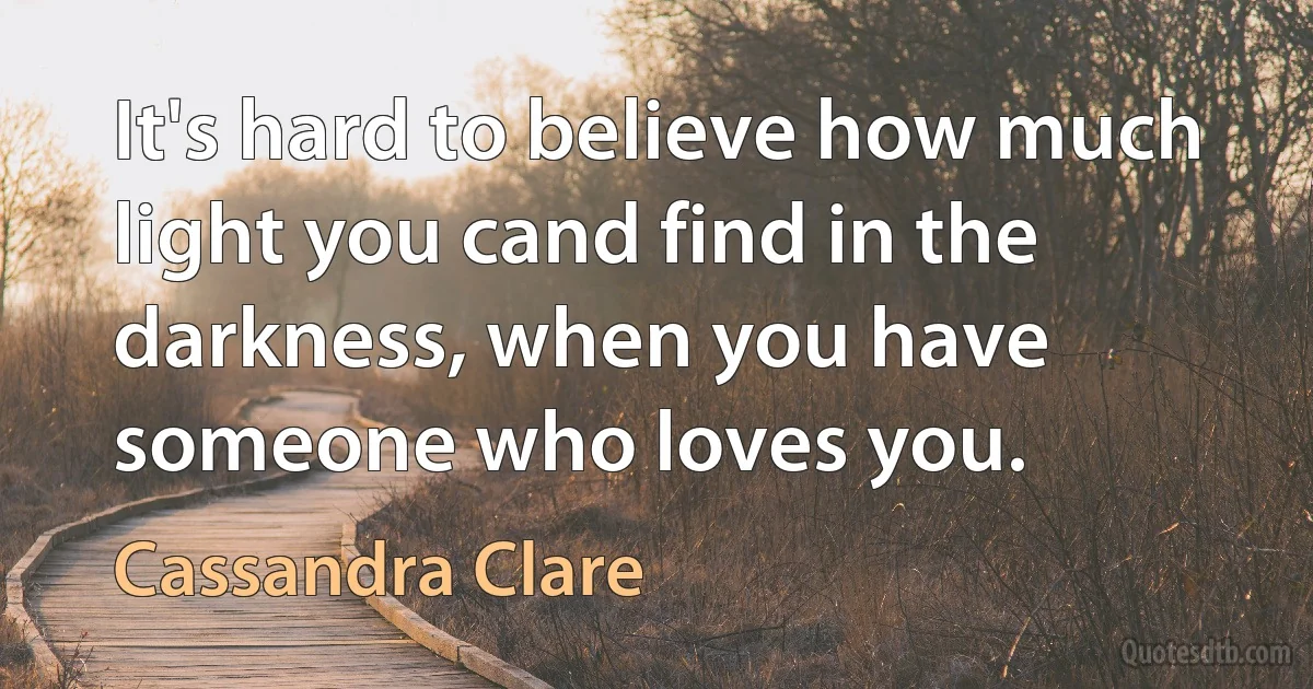 It's hard to believe how much light you cand find in the darkness, when you have someone who loves you. (Cassandra Clare)