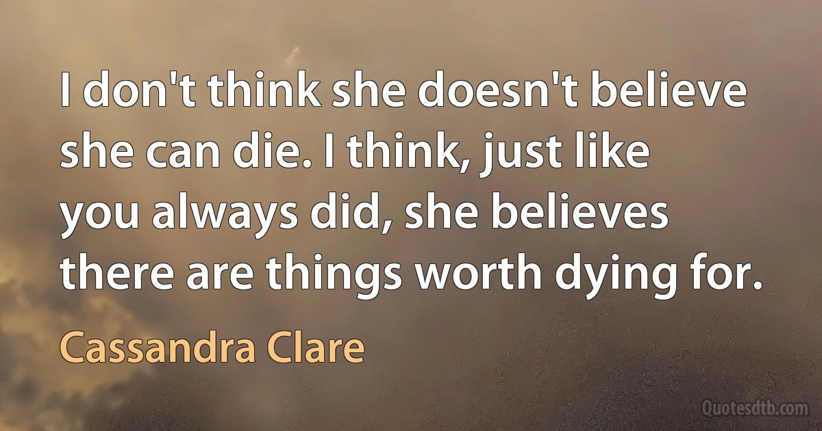 I don't think she doesn't believe she can die. I think, just like you always did, she believes there are things worth dying for. (Cassandra Clare)