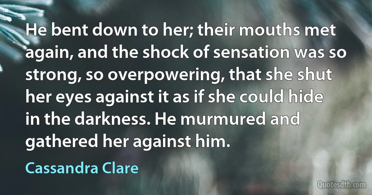 He bent down to her; their mouths met again, and the shock of sensation was so strong, so overpowering, that she shut her eyes against it as if she could hide in the darkness. He murmured and gathered her against him. (Cassandra Clare)