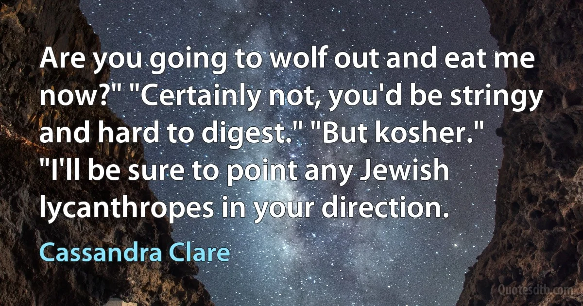 Are you going to wolf out and eat me now?" "Certainly not, you'd be stringy and hard to digest." "But kosher." "I'll be sure to point any Jewish lycanthropes in your direction. (Cassandra Clare)