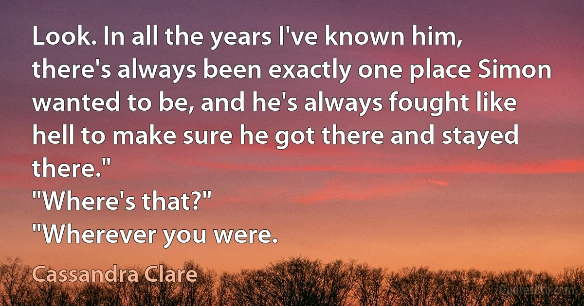 Look. In all the years I've known him, there's always been exactly one place Simon wanted to be, and he's always fought like hell to make sure he got there and stayed there."
"Where's that?"
"Wherever you were. (Cassandra Clare)