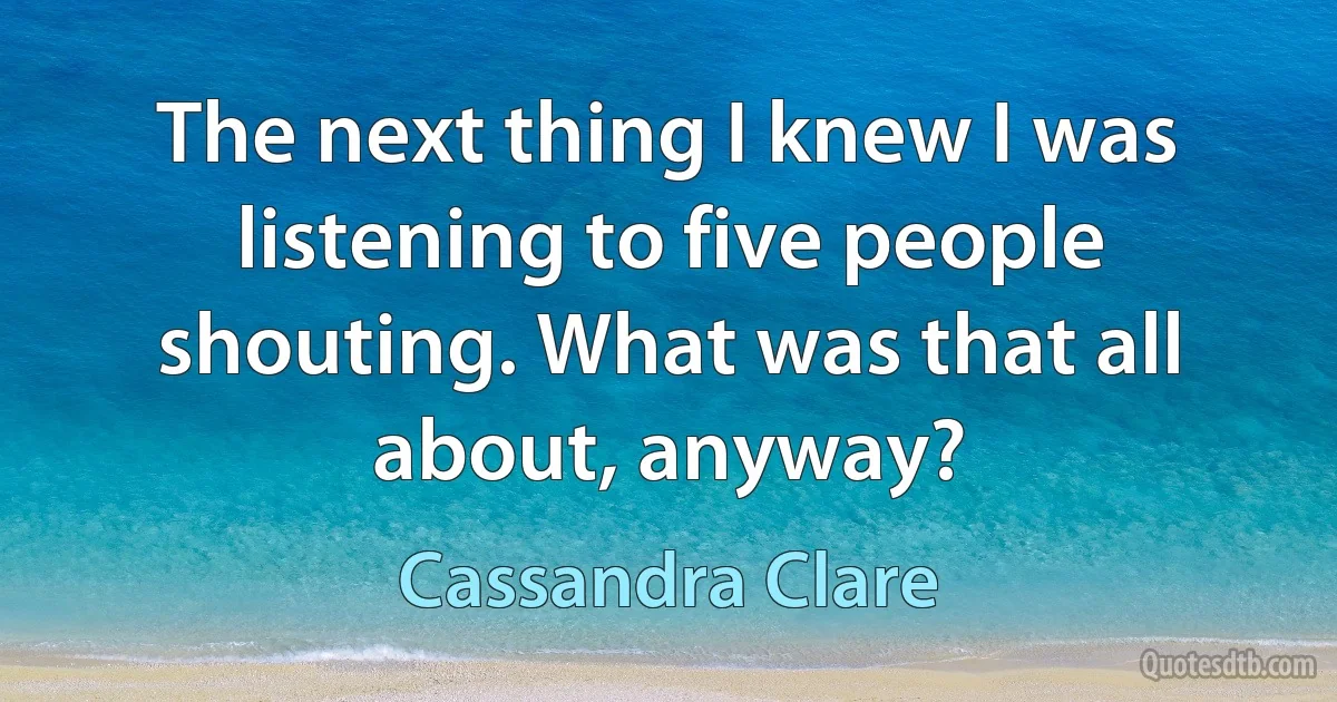 The next thing I knew I was listening to five people shouting. What was that all about, anyway? (Cassandra Clare)