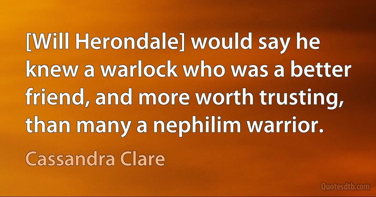 [Will Herondale] would say he knew a warlock who was a better friend, and more worth trusting, than many a nephilim warrior. (Cassandra Clare)