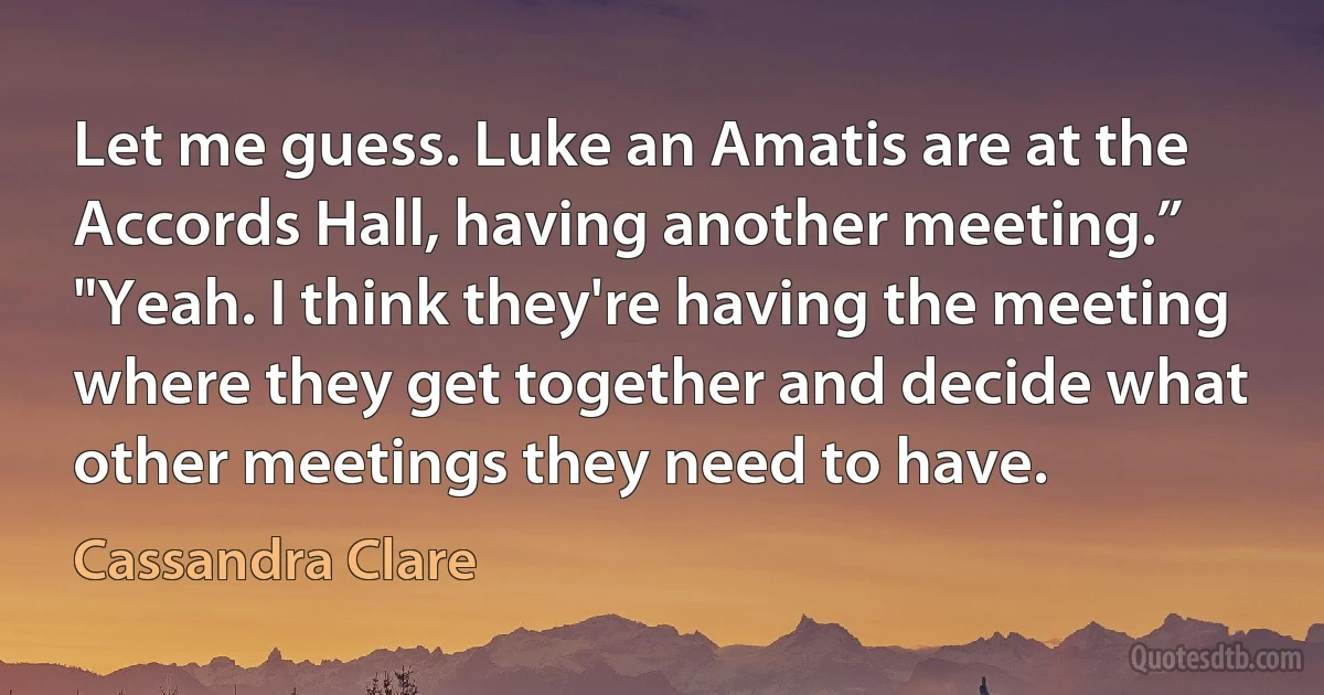 Let me guess. Luke an Amatis are at the Accords Hall, having another meeting.”
"Yeah. I think they're having the meeting where they get together and decide what other meetings they need to have. (Cassandra Clare)