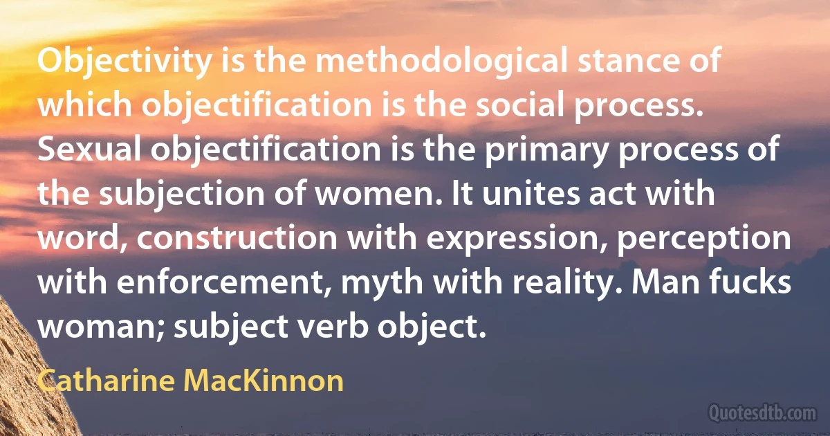 Objectivity is the methodological stance of which objectification is the social process. Sexual objectification is the primary process of the subjection of women. It unites act with word, construction with expression, perception with enforcement, myth with reality. Man fucks woman; subject verb object. (Catharine MacKinnon)