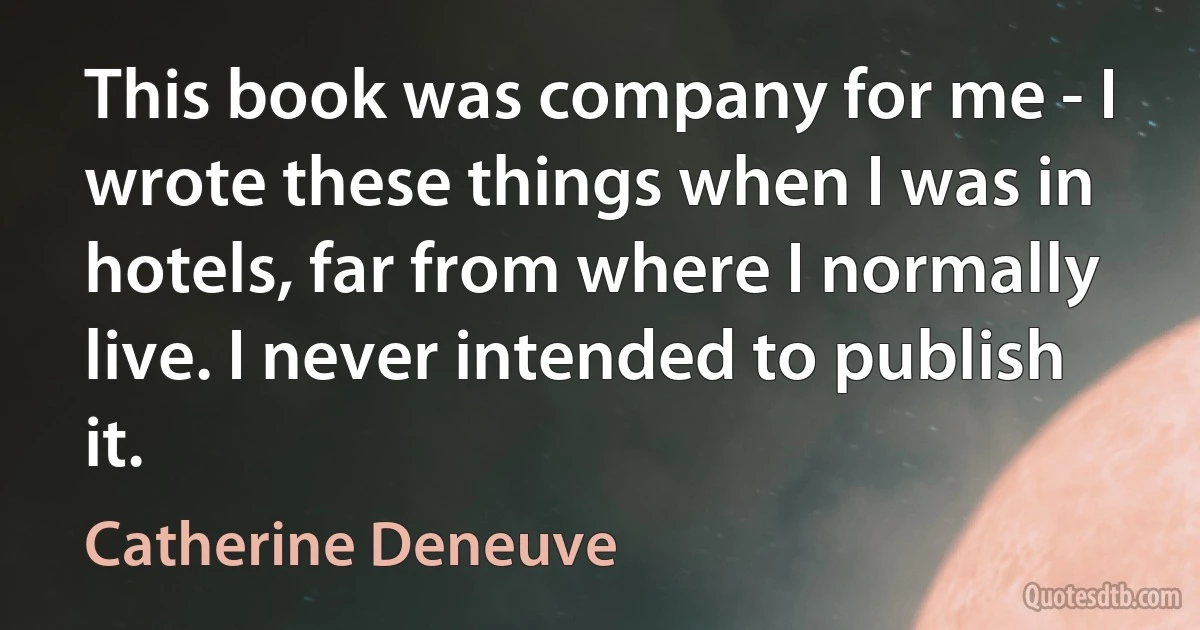 This book was company for me - I wrote these things when I was in hotels, far from where I normally live. I never intended to publish it. (Catherine Deneuve)