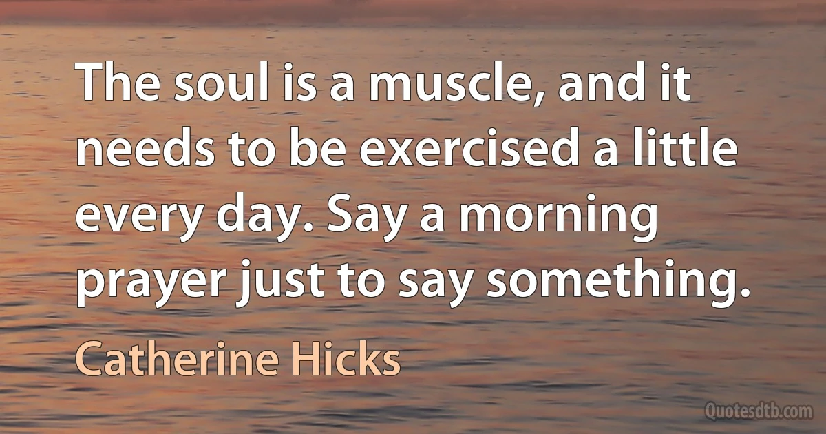 The soul is a muscle, and it needs to be exercised a little every day. Say a morning prayer just to say something. (Catherine Hicks)