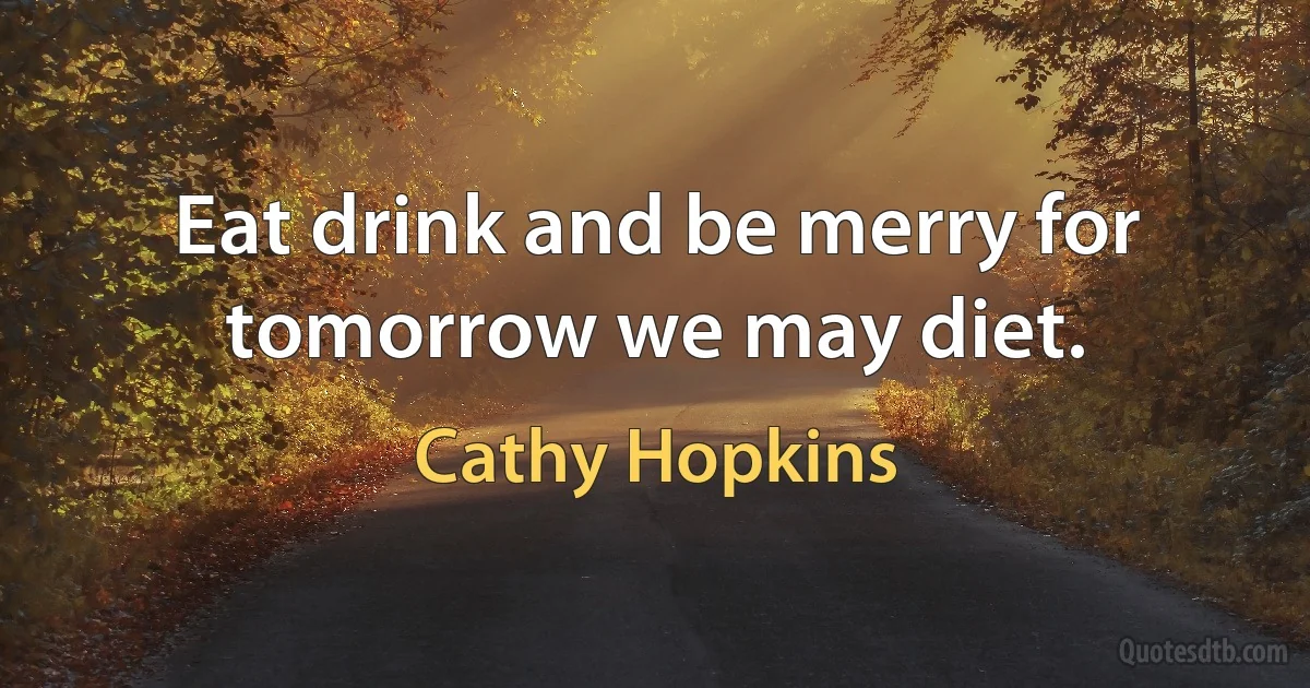 Eat drink and be merry for tomorrow we may diet. (Cathy Hopkins)