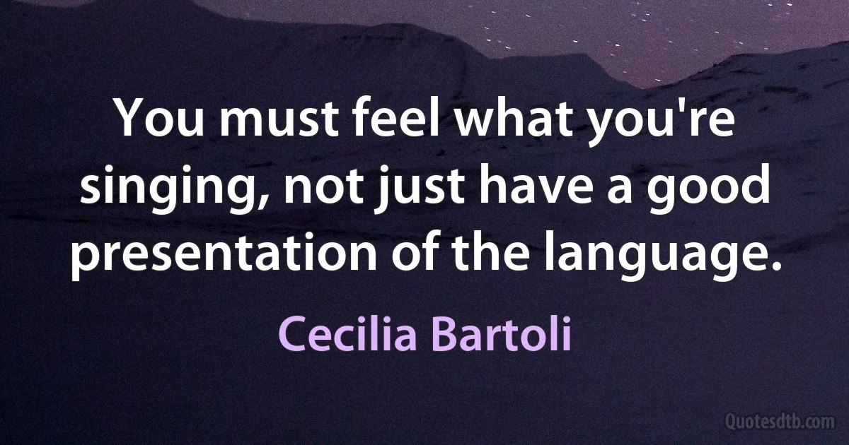 You must feel what you're singing, not just have a good presentation of the language. (Cecilia Bartoli)