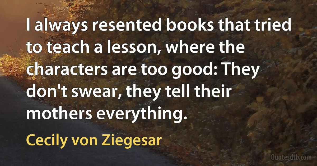 I always resented books that tried to teach a lesson, where the characters are too good: They don't swear, they tell their mothers everything. (Cecily von Ziegesar)