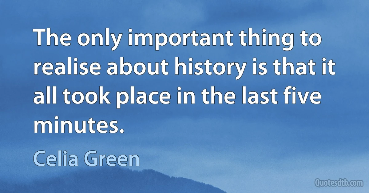 The only important thing to realise about history is that it all took place in the last five minutes. (Celia Green)