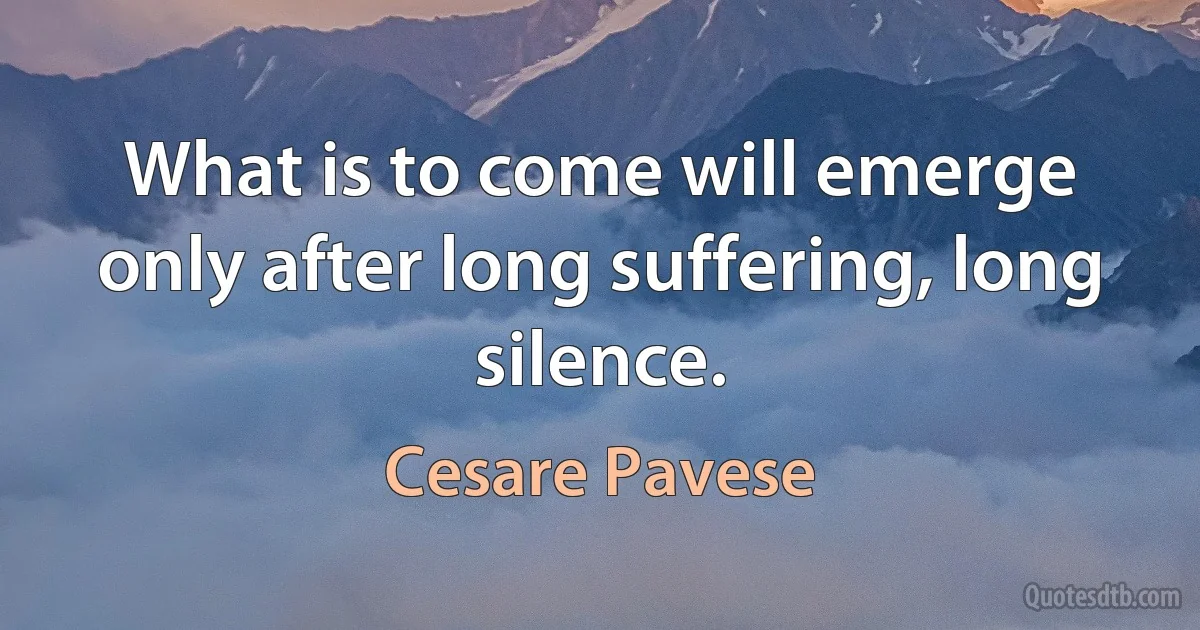 What is to come will emerge only after long suffering, long silence. (Cesare Pavese)