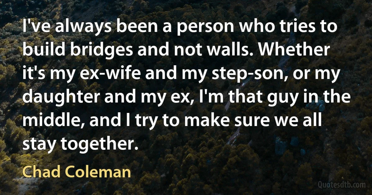 I've always been a person who tries to build bridges and not walls. Whether it's my ex-wife and my step-son, or my daughter and my ex, I'm that guy in the middle, and I try to make sure we all stay together. (Chad Coleman)