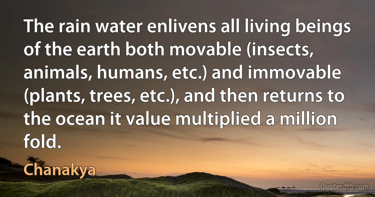 The rain water enlivens all living beings of the earth both movable (insects, animals, humans, etc.) and immovable (plants, trees, etc.), and then returns to the ocean it value multiplied a million fold. (Chanakya)