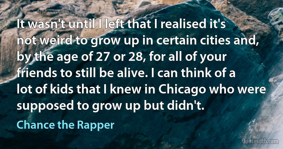 It wasn't until I left that I realised it's not weird to grow up in certain cities and, by the age of 27 or 28, for all of your friends to still be alive. I can think of a lot of kids that I knew in Chicago who were supposed to grow up but didn't. (Chance the Rapper)